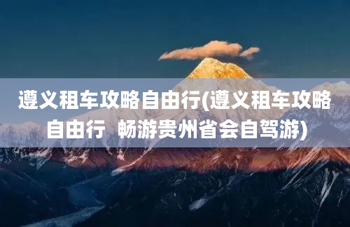 遵义租车攻略自由行(遵义租车攻略自由行  畅游贵州省会自驾游)