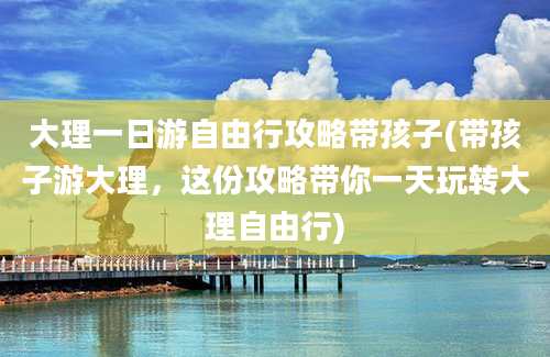 大理一日游自由行攻略带孩子(带孩子游大理，这份攻略带你一天玩转大理自由行)