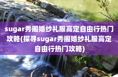 sugar秀阁婚纱礼服高定自由行热门攻略(探寻sugar秀阁婚纱礼服高定自由行热门攻略)