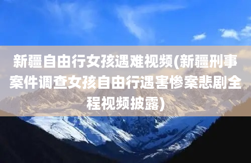 新疆自由行女孩遇难视频(新疆刑事案件调查女孩自由行遇害惨案悲剧全程视频披露)