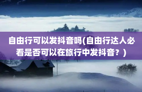 自由行可以发抖音吗(自由行达人必看是否可以在旅行中发抖音？)