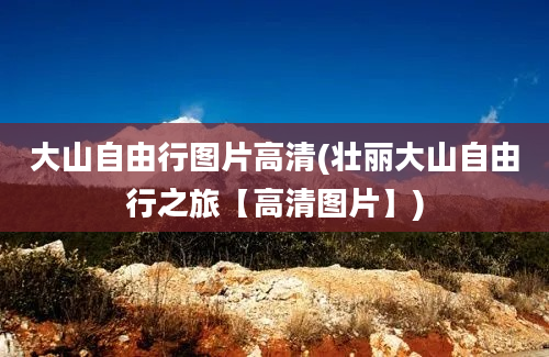 大山自由行图片高清(壮丽大山自由行之旅【高清图片】)