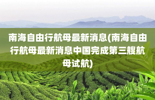 南海自由行航母最新消息(南海自由行航母最新消息中国完成第三艘航母试航)