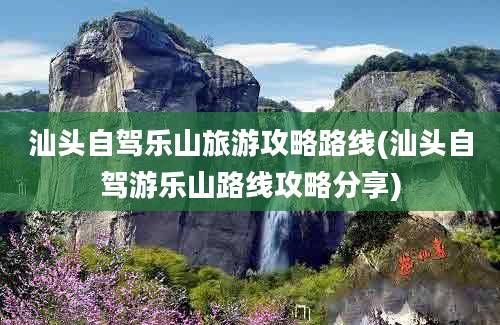 汕头自驾乐山旅游攻略路线(汕头自驾游乐山路线攻略分享)