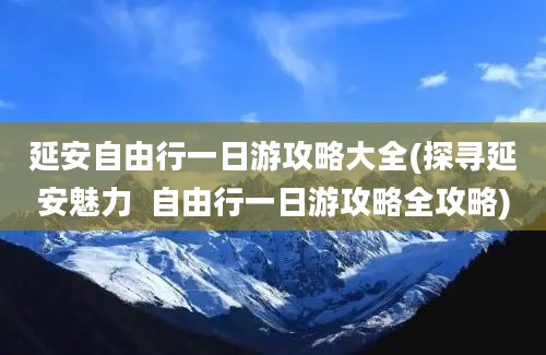 延安自由行一日游攻略大全(探寻延安魅力  自由行一日游攻略全攻略)