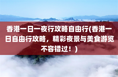 香港一日一夜行攻略自由行(香港一日自由行攻略，精彩夜景与美食游览不容错过！)