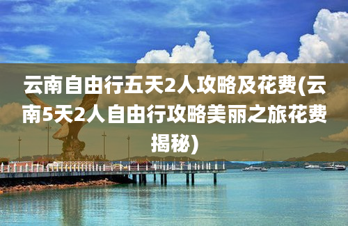 云南自由行五天2人攻略及花费(云南5天2人自由行攻略美丽之旅花费揭秘)