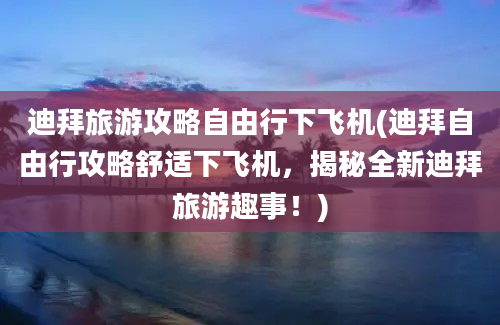 迪拜旅游攻略自由行下飞机(迪拜自由行攻略舒适下飞机，揭秘全新迪拜旅游趣事！)