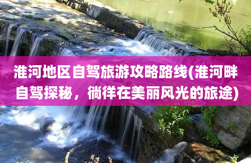 淮河地区自驾旅游攻略路线(淮河畔自驾探秘，徜徉在美丽风光的旅途)