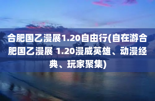 合肥国乙漫展1.20自由行(自在游合肥国乙漫展 1.20漫威英雄、动漫经典、玩家聚集)