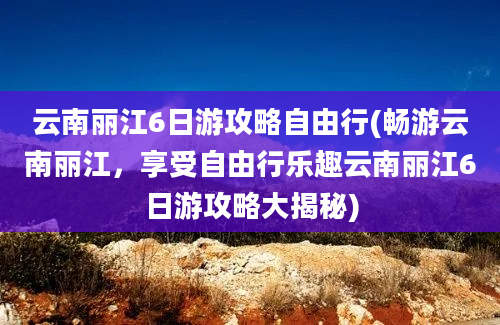 云南丽江6日游攻略自由行(畅游云南丽江，享受自由行乐趣云南丽江6日游攻略大揭秘)