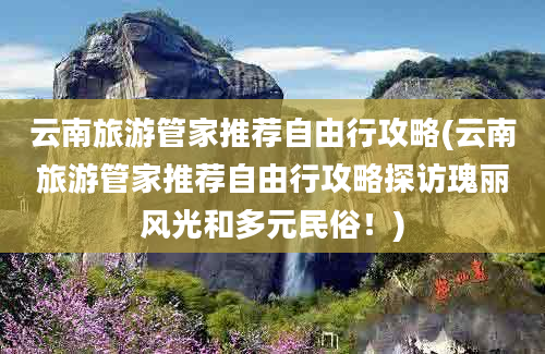 云南旅游管家推荐自由行攻略(云南旅游管家推荐自由行攻略探访瑰丽风光和多元民俗！)