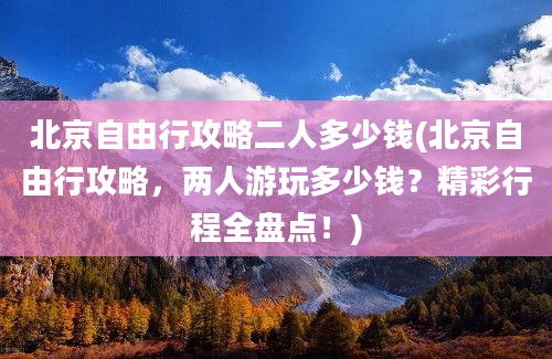 北京自由行攻略二人多少钱(北京自由行攻略，两人游玩多少钱？精彩行程全盘点！)