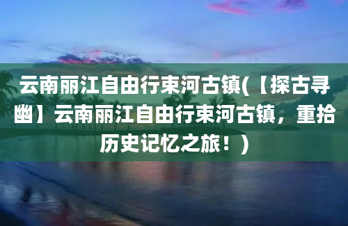 云南丽江自由行束河古镇(【探古寻幽】云南丽江自由行束河古镇，重拾历史记忆之旅！)