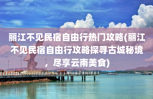 丽江不见民宿自由行热门攻略(丽江不见民宿自由行攻略探寻古城秘境，尽享云南美食)