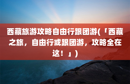 西藏旅游攻略自由行跟团游(「西藏之旅，自由行或跟团游，攻略全在这！」)