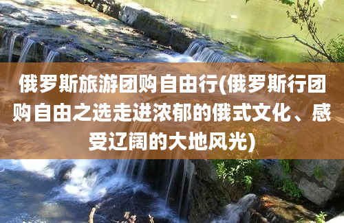 俄罗斯旅游团购自由行(俄罗斯行团购自由之选走进浓郁的俄式文化、感受辽阔的大地风光)