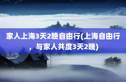 家人上海3天2晚自由行(上海自由行，与家人共度3天2晚)