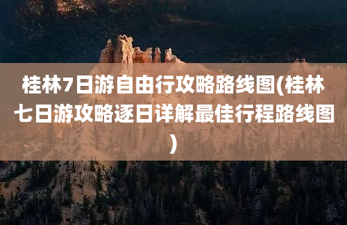 桂林7日游自由行攻略路线图(桂林七日游攻略逐日详解最佳行程路线图)