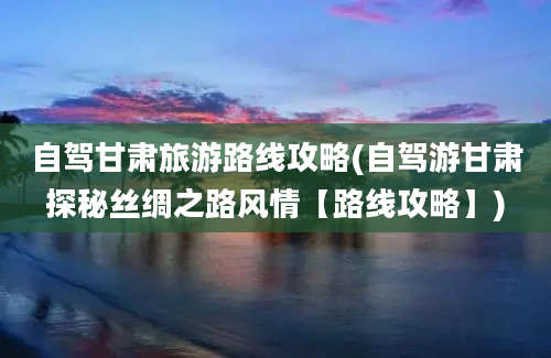 自驾甘肃旅游路线攻略(自驾游甘肃探秘丝绸之路风情【路线攻略】)