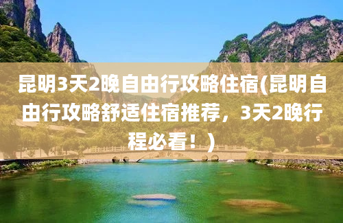 昆明3天2晚自由行攻略住宿(昆明自由行攻略舒适住宿推荐，3天2晚行程必看！)