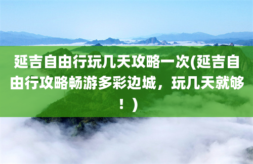 延吉自由行玩几天攻略一次(延吉自由行攻略畅游多彩边城，玩几天就够！)