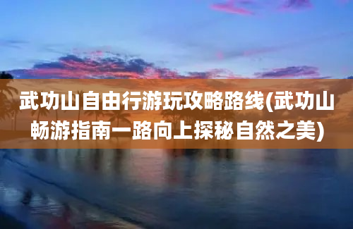 武功山自由行游玩攻略路线(武功山畅游指南一路向上探秘自然之美)