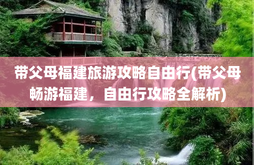 带父母福建旅游攻略自由行(带父母畅游福建，自由行攻略全解析)