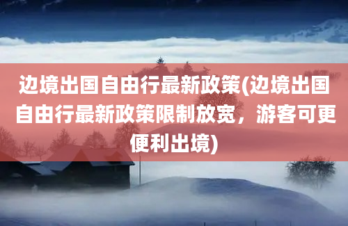 边境出国自由行最新政策(边境出国自由行最新政策限制放宽，游客可更便利出境)