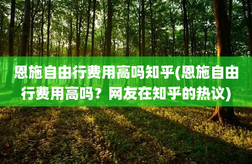 恩施自由行费用高吗知乎(恩施自由行费用高吗？网友在知乎的热议)