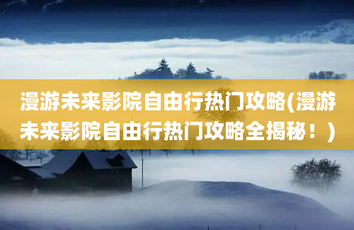 漫游未来影院自由行热门攻略(漫游未来影院自由行热门攻略全揭秘！)