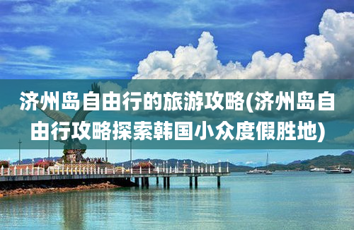 济州岛自由行的旅游攻略(济州岛自由行攻略探索韩国小众度假胜地)