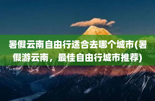 暑假云南自由行适合去哪个城市(暑假游云南，最佳自由行城市推荐)