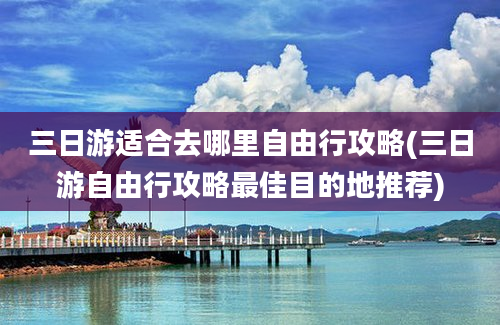 三日游适合去哪里自由行攻略(三日游自由行攻略最佳目的地推荐)