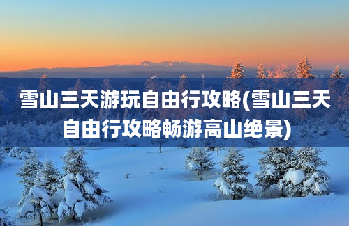 雪山三天游玩自由行攻略(雪山三天自由行攻略畅游高山绝景)