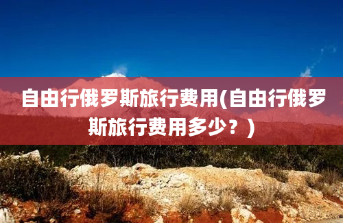 自由行俄罗斯旅行费用(自由行俄罗斯旅行费用多少？)