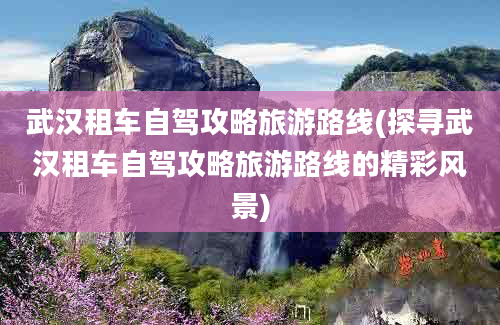 武汉租车自驾攻略旅游路线(探寻武汉租车自驾攻略旅游路线的精彩风景)