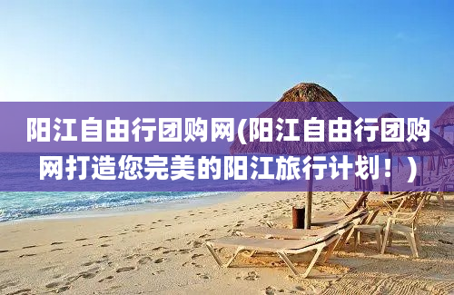 阳江自由行团购网(阳江自由行团购网打造您完美的阳江旅行计划！)