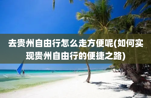 去贵州自由行怎么走方便呢(如何实现贵州自由行的便捷之路)