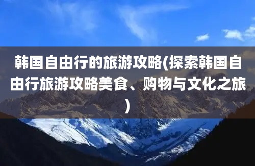 韩国自由行的旅游攻略(探索韩国自由行旅游攻略美食、购物与文化之旅)