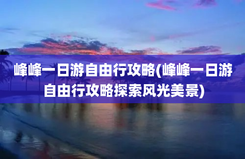 峰峰一日游自由行攻略(峰峰一日游自由行攻略探索风光美景)