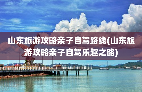 山东旅游攻略亲子自驾路线(山东旅游攻略亲子自驾乐趣之路)