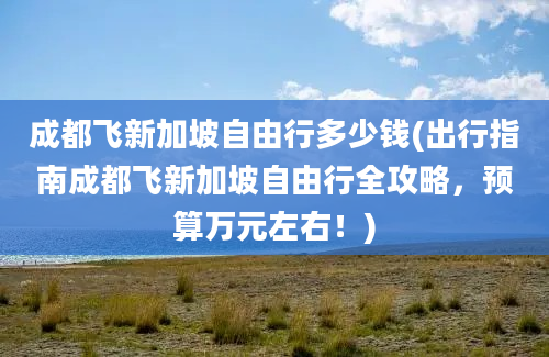 成都飞新加坡自由行多少钱(出行指南成都飞新加坡自由行全攻略，预算万元左右！)