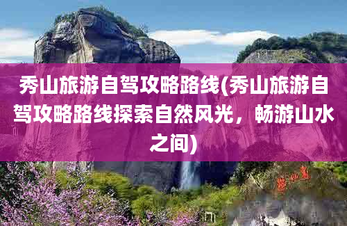 秀山旅游自驾攻略路线(秀山旅游自驾攻略路线探索自然风光，畅游山水之间)