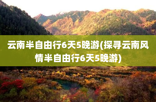 云南半自由行6天5晚游(探寻云南风情半自由行6天5晚游)