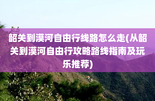 韶关到漠河自由行线路怎么走(从韶关到漠河自由行攻略路线指南及玩乐推荐)