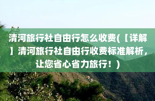 清河旅行社自由行怎么收费(【详解】清河旅行社自由行收费标准解析，让您省心省力旅行！)