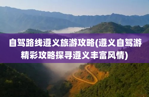 自驾路线遵义旅游攻略(遵义自驾游精彩攻略探寻遵义丰富风情)