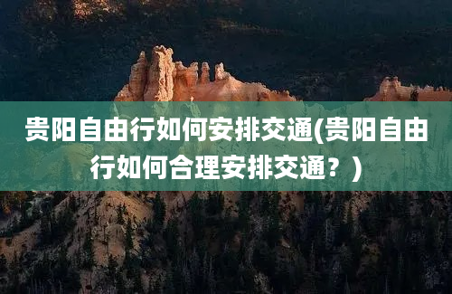 贵阳自由行如何安排交通(贵阳自由行如何合理安排交通？)