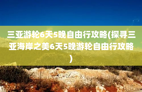 三亚游轮6天5晚自由行攻略(探寻三亚海岸之美6天5晚游轮自由行攻略)